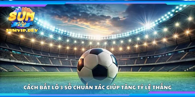 Cách bắt lô 3 số chuẩn xác giúp tăng tỷ lệ thắng